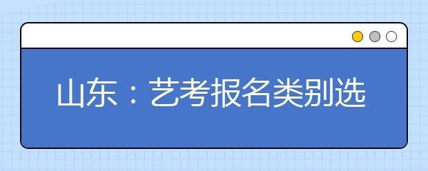 山东：艺考报名类别选项细化 美术统考下月将举行