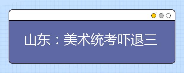 山东：美术统考吓退三成考生 半路出家考生备受煎熬