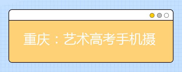 重庆：艺术高考手机摄考卷作品 成绩被记为零分