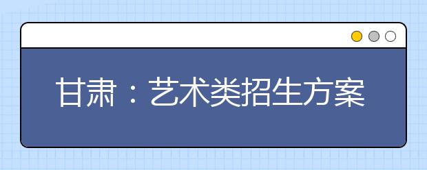 甘肃：艺术类招生方案确定 明年1月下旬考专业课