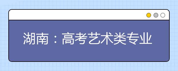 湖南：高考艺术类专业全省统考明年1月铺开