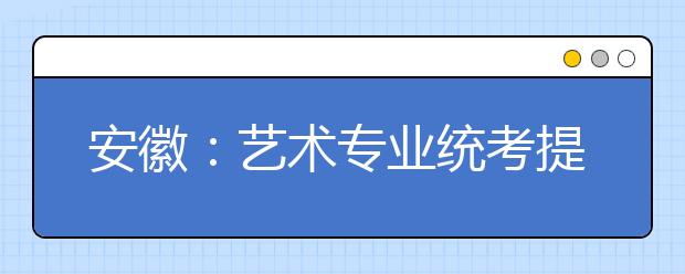 安徽：艺术专业统考提前，你准备好了吗？