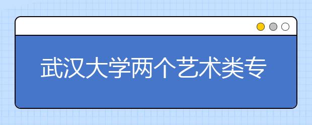 武汉大学两个艺术类专业 考试结果网上公布