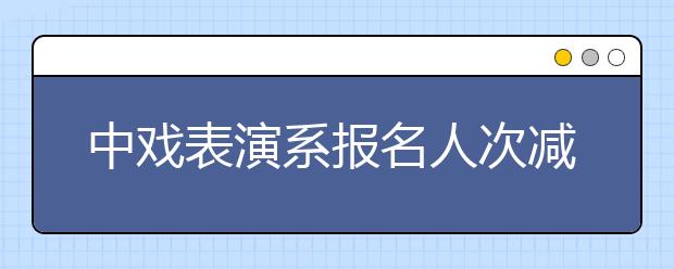 中戏表演系报名人次减三成 考生竞争仍然激烈