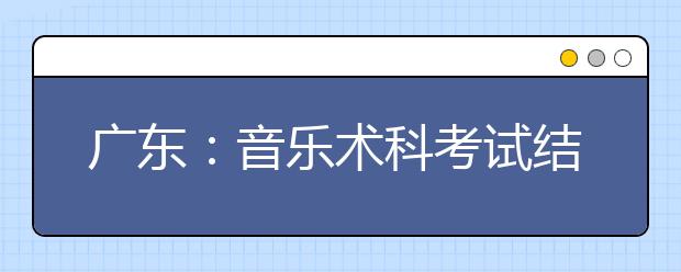 广东：音乐术科考试结束 考生成绩预计15日公布 