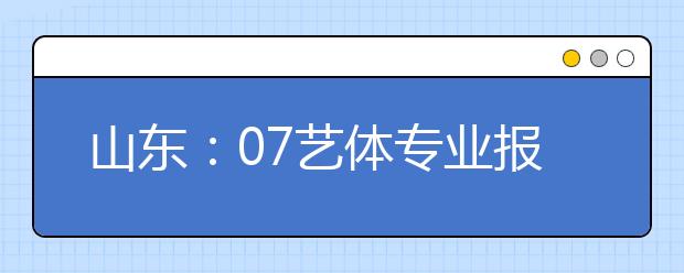 山东：07艺体专业报名结束 报名人数统计出炉 