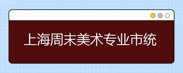 上海周末美术专业市统考 考生切勿走错考场 