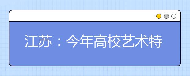 江苏：今年高校艺术特长生招生启动 