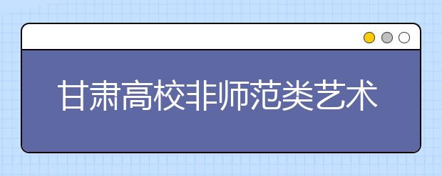 甘肃高校非师范类艺术专业报考时间确定 