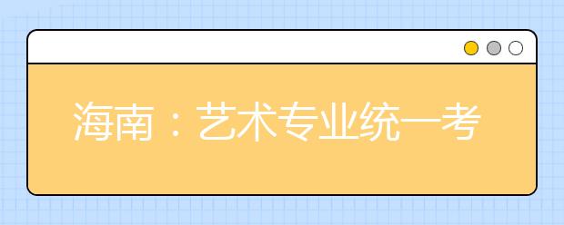 海南：艺术专业统一考试定于2月3日至4日举行