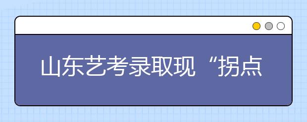 山东艺考录取现“拐点” 录取率首次低于普考 