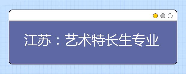 江苏：艺术特长生专业测试及录取方案出台 