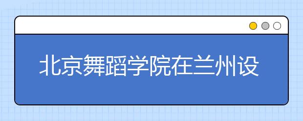 北京舞蹈学院在兰州设点招生