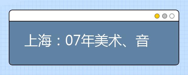 上海：07年美术、音乐、编导、表演类专业统一考试日程