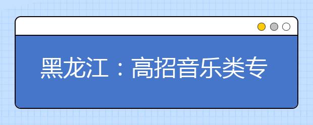 黑龙江：高招音乐类专业课考试全省统考