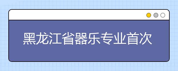 黑龙江省器乐专业首次全省统考