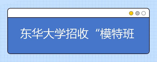 东华大学招收“模特班”吸引全国各地女生