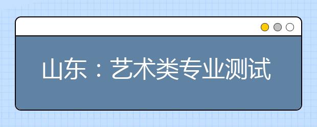 山东：艺术类专业测试第二次情况通报会举行