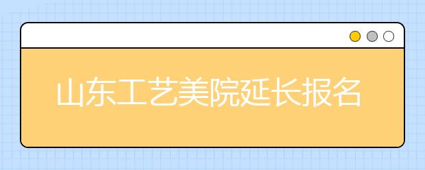 山东工艺美院延长报名时间 还可选择考试时间