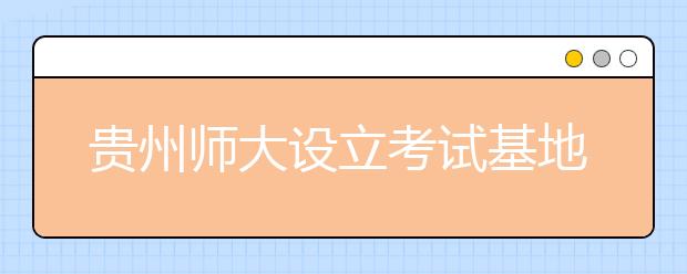 贵州师大设立考试基地 高考美术设计报名更方便