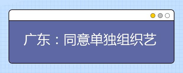 广东：同意单独组织艺术类特殊专业术科考试的院校及专业