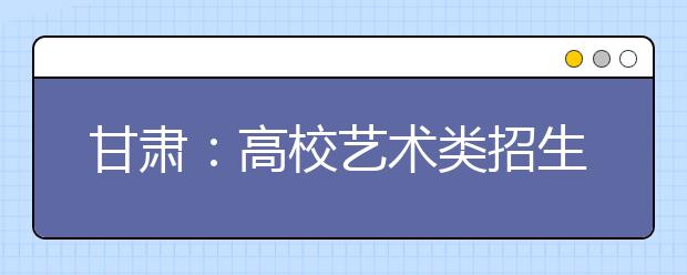 甘肃：高校艺术类招生报名开始