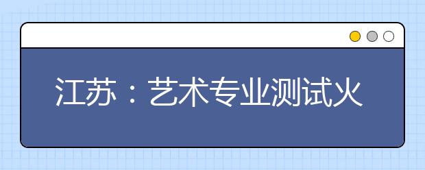 江苏：艺术专业测试火爆进行考生参加2类考试