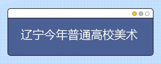 辽宁今年普通高校美术类专业统考合格线划定