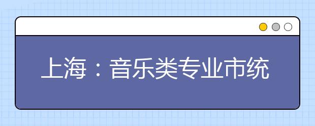 上海：音乐类专业市统考科目和时间地点安排