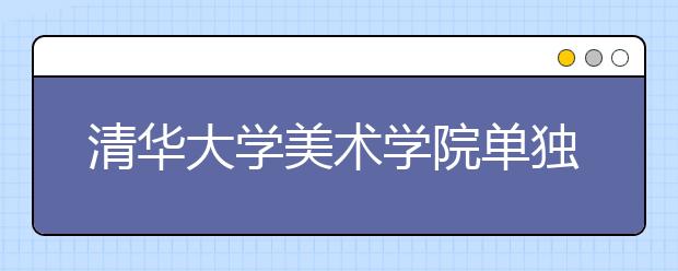 清华大学美术学院单独招生开始报名