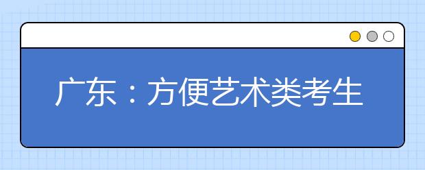 广东：方便艺术类考生 招考政策上网可查