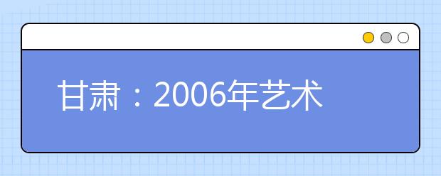 甘肃：2006年艺术类考生考点、考试时间确定