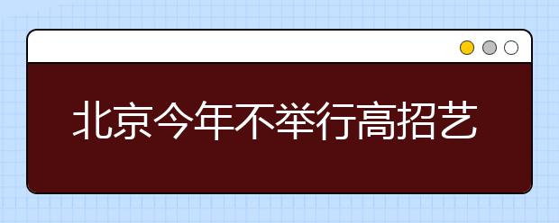 北京今年不举行高招艺术专业统考