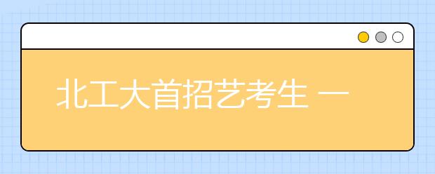 北工大首招艺考生 一半本科名额面向北京