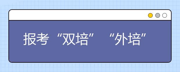 报考“双培”“外培” 你要知道这些事