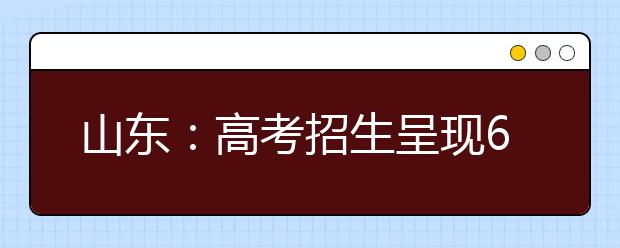 山东：高考招生呈现6大变化 平行志愿保护高分生