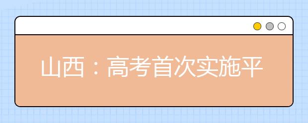 山西：高考首次实施平行志愿投档录取模式 教你填报技巧