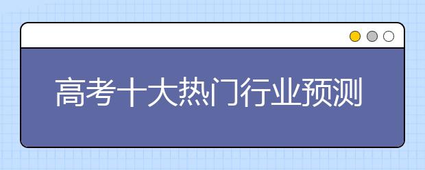 高考十大热门行业预测 从需求的角度选专业