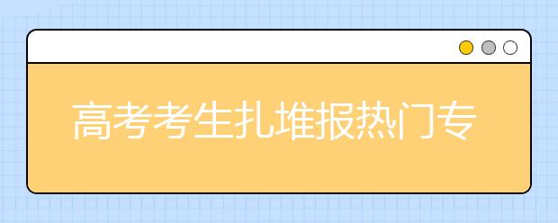 高考考生扎堆报热门专业 10专业失业风险高