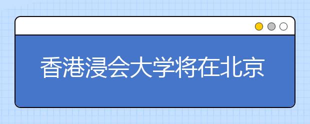 香港浸会大学将在北京举办招生说明会