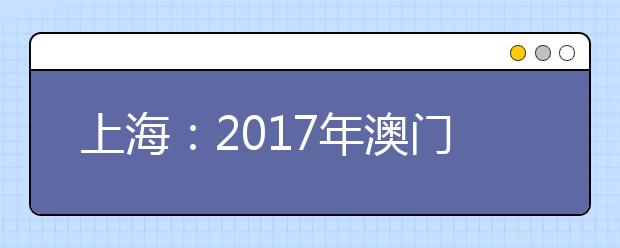 上海：2017年澳门高校招收内地学生讲解会即将举行