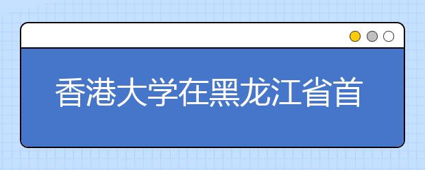 香港大学在黑龙江省首开校长人才推荐计划