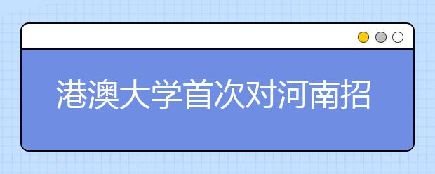 港澳大学首次对河南招生 将来郑举办招生说明会 