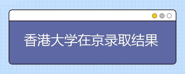 香港大学在京录取结果15日将于网上公布