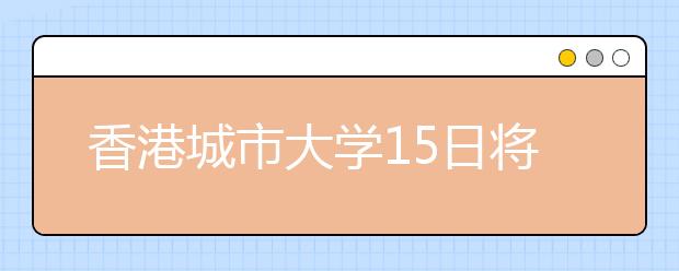 香港城市大学15日将在沪举行招生咨询推荐会