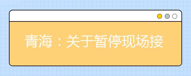 青海：关于暂停现场接待来访和办理成绩（录取）证明的通知