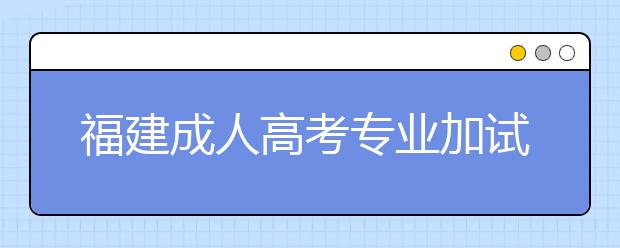 福建成人高考专业加试政策