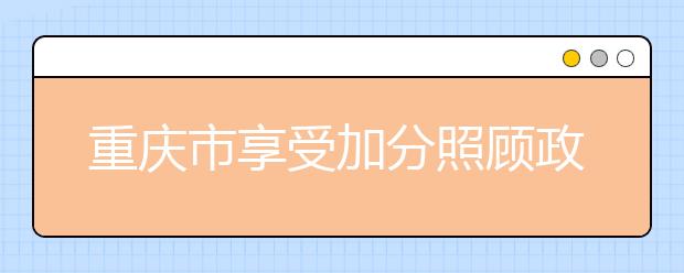 重庆市享受加分照顾政策考生的申报审核程序