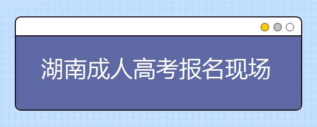 湖南成人高考报名现场信息确认有关要求及交验材料