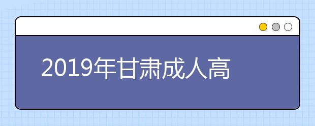 2019年甘肃成人高考8月30日起正式网报